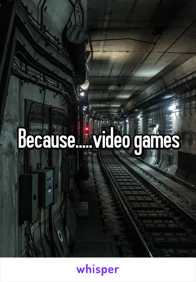 Because.....video games