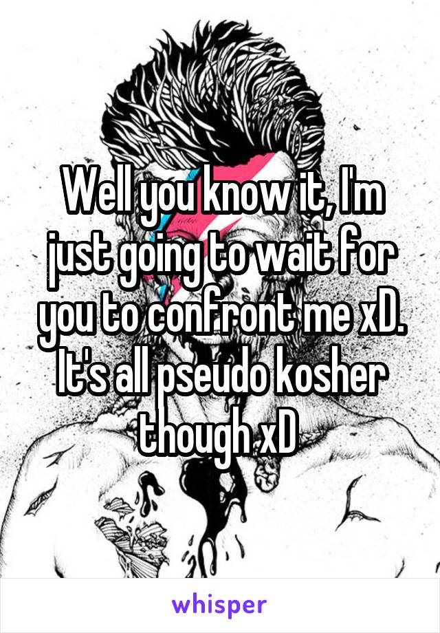 Well you know it, I'm just going to wait for you to confront me xD.
It's all pseudo kosher though xD 