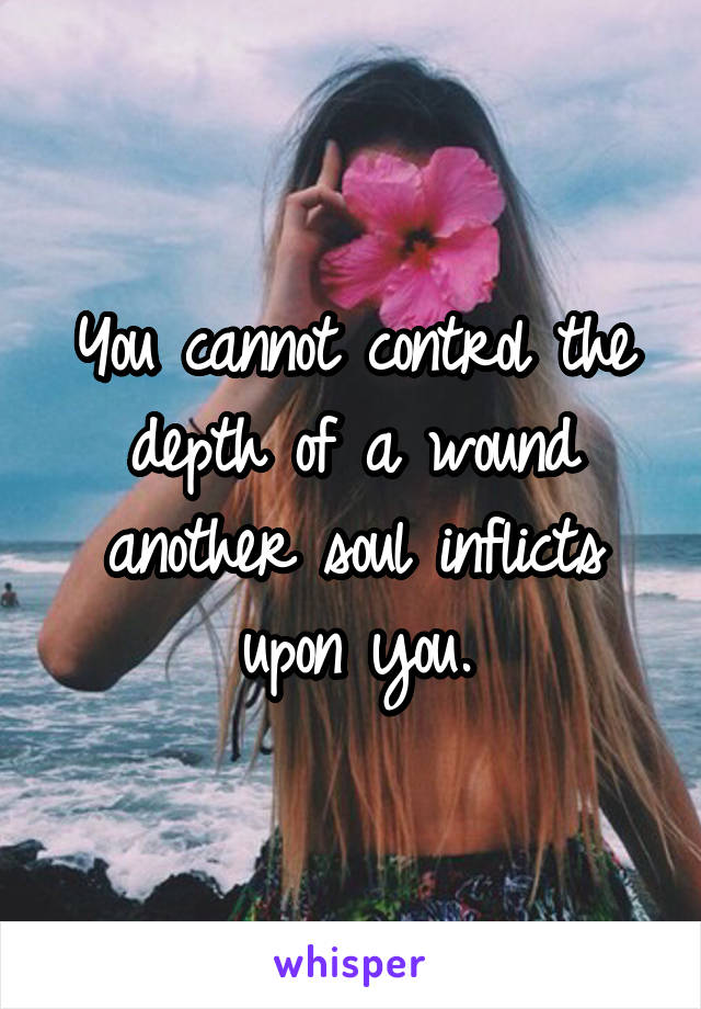 You cannot control the depth of a wound another soul inflicts upon you.