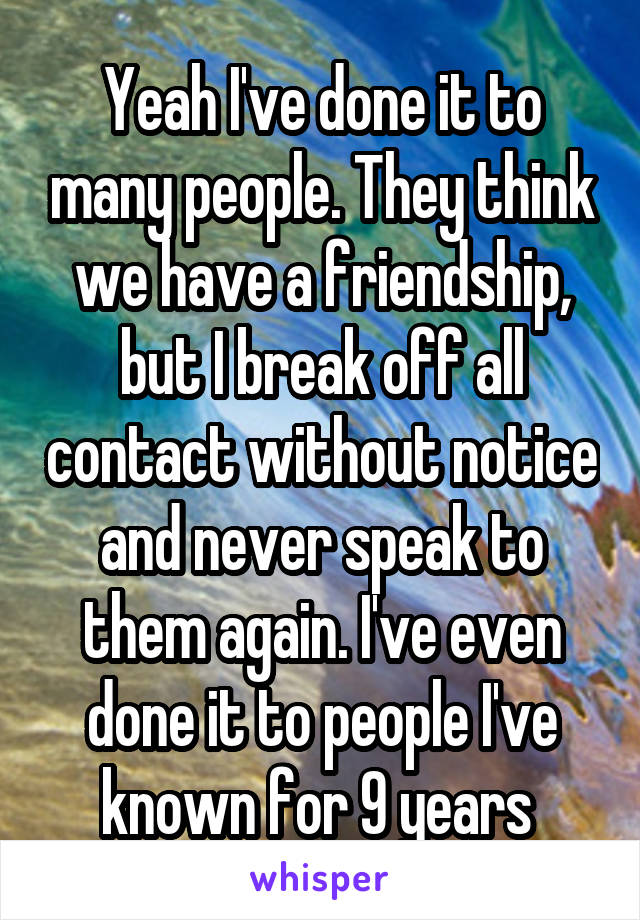 Yeah I've done it to many people. They think we have a friendship, but I break off all contact without notice and never speak to them again. I've even done it to people I've known for 9 years 