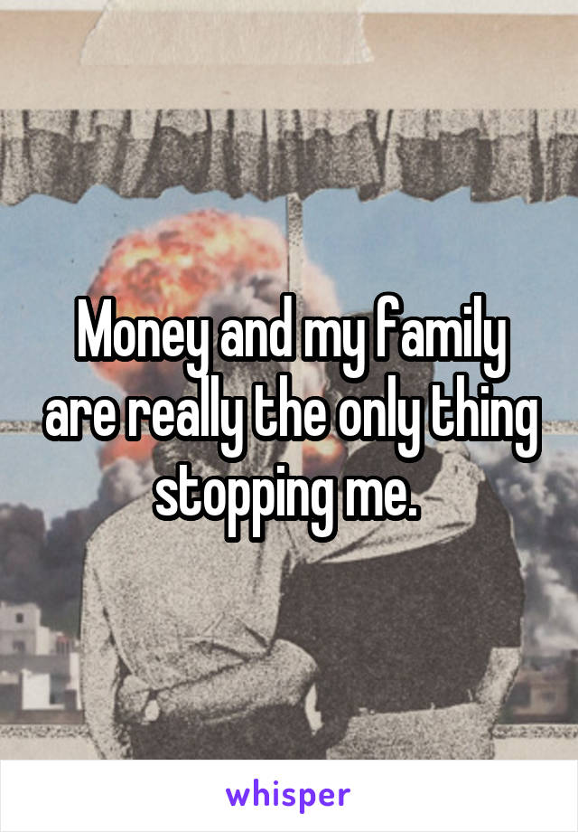 Money and my family are really the only thing stopping me. 