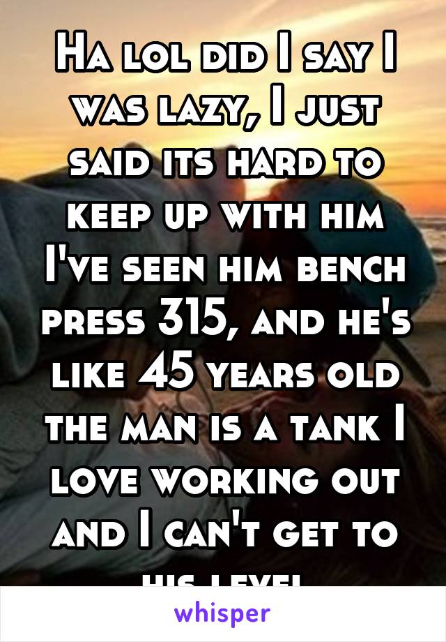 Ha lol did I say I was lazy, I just said its hard to keep up with him I've seen him bench press 315, and he's like 45 years old the man is a tank I love working out and I can't get to his level