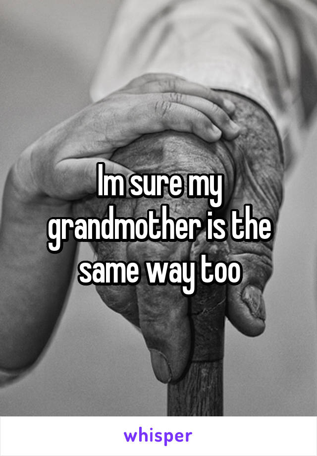 Im sure my grandmother is the same way too