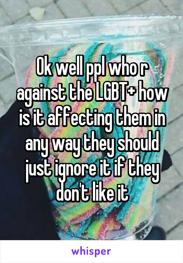 Ok well ppl who r against the LGBT+ how is it affecting them in any way they should just ignore it if they don't like it