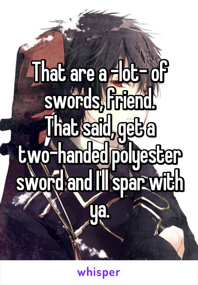 That are a -lot- of swords, friend.
That said, get a two-handed polyester sword and I'll spar with ya.