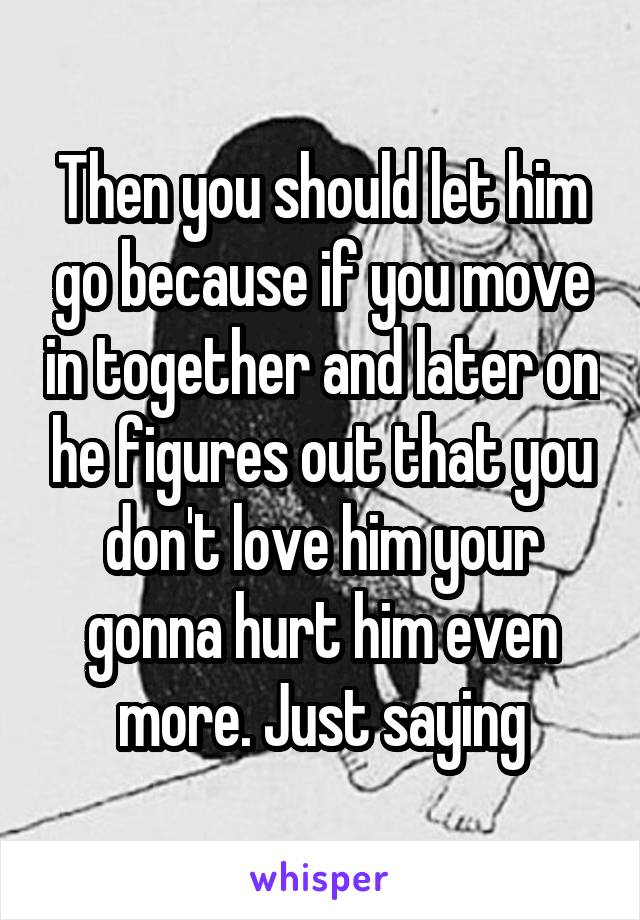 Then you should let him go because if you move in together and later on he figures out that you don't love him your gonna hurt him even more. Just saying