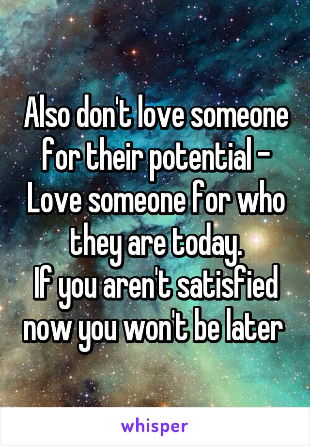 Also don't love someone for their potential - Love someone for who they are today.
If you aren't satisfied now you won't be later 