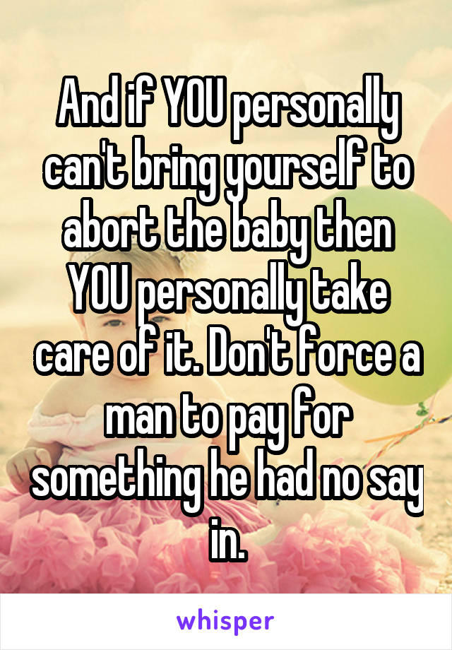 And if YOU personally can't bring yourself to abort the baby then YOU personally take care of it. Don't force a man to pay for something he had no say in.