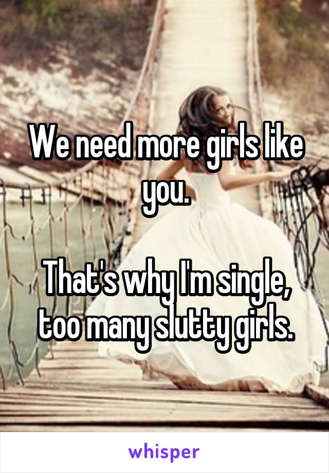 We need more girls like you.

That's why I'm single, too many slutty girls.