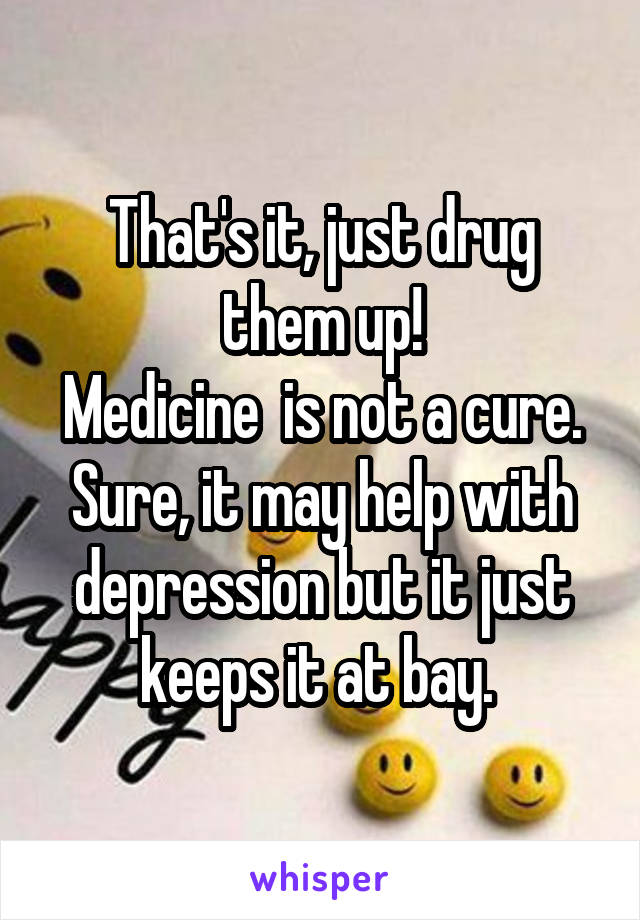 That's it, just drug them up!
Medicine  is not a cure.
Sure, it may help with depression but it just keeps it at bay. 