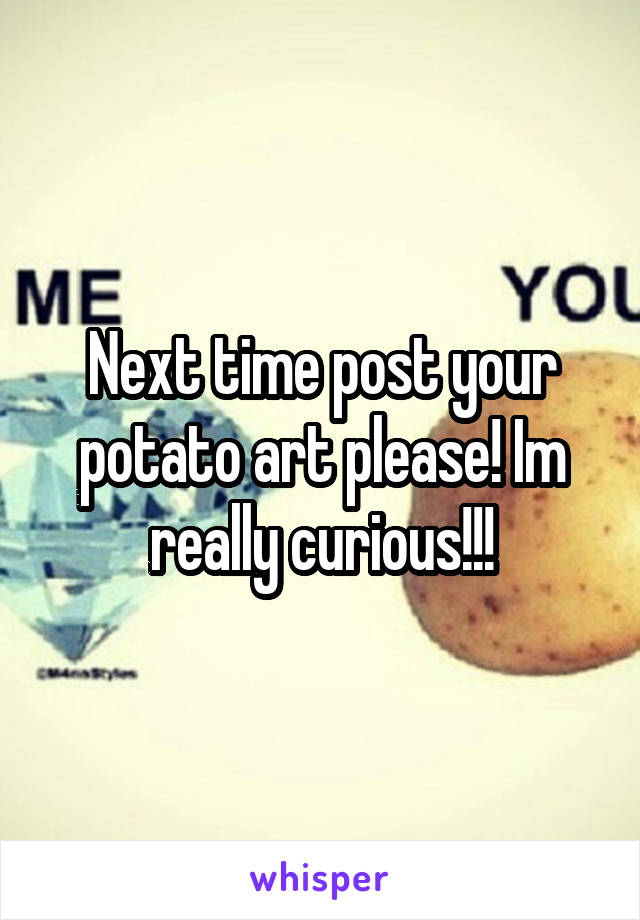 Next time post your potato art please! Im really curious!!!