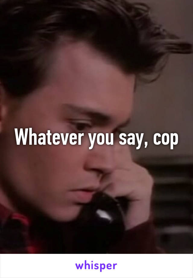 Whatever you say, cop