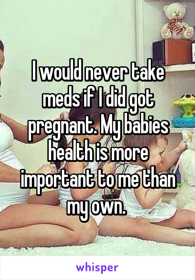 I would never take meds if I did got pregnant. My babies health is more important to me than my own. 