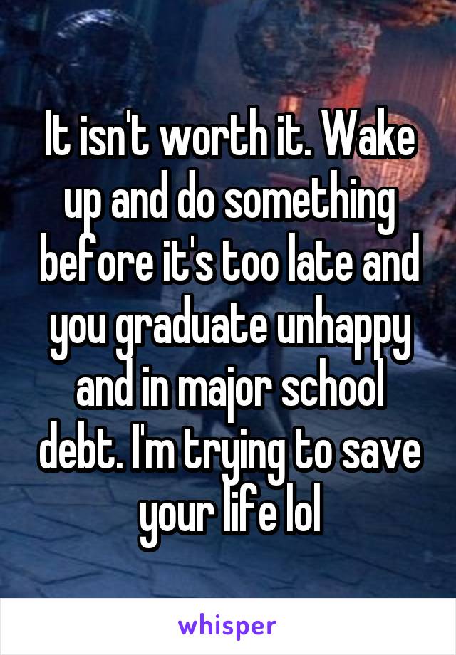 It isn't worth it. Wake up and do something before it's too late and you graduate unhappy and in major school debt. I'm trying to save your life lol