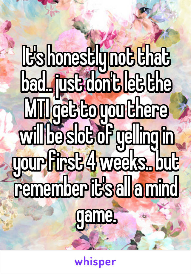 It's honestly not that bad.. just don't let the MTI get to you there will be slot of yelling in your first 4 weeks.. but remember it's all a mind game.