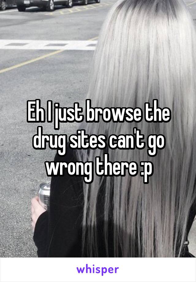 Eh I just browse the drug sites can't go wrong there :p