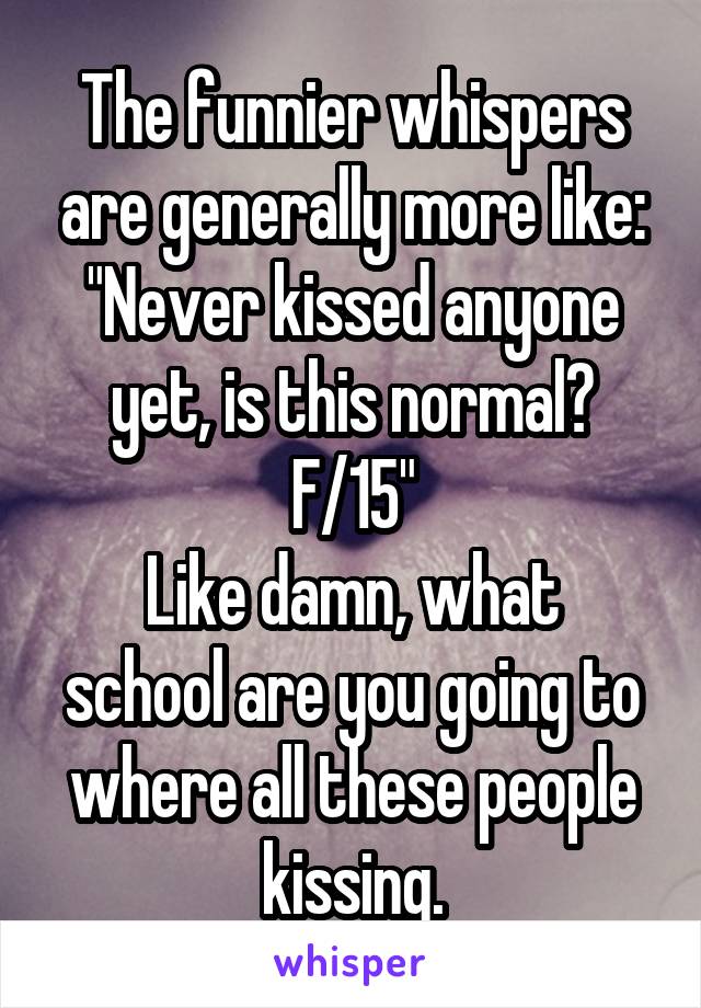 The funnier whispers are generally more like: "Never kissed anyone yet, is this normal? F/15"
Like damn, what school are you going to where all these people kissing.