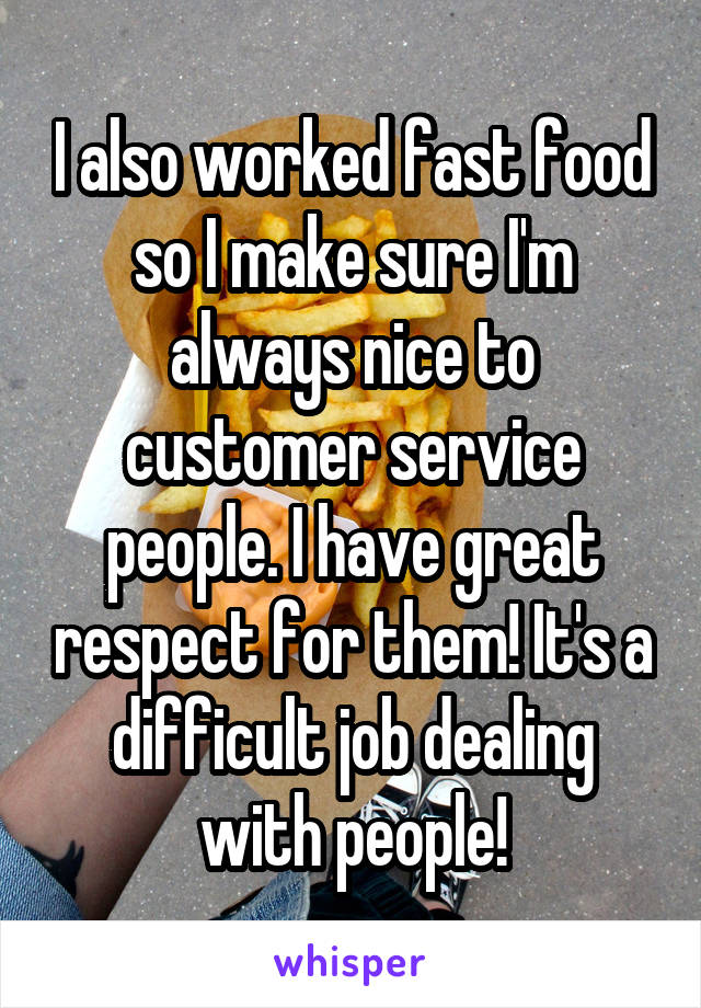 I also worked fast food so I make sure I'm always nice to customer service people. I have great respect for them! It's a difficult job dealing with people!