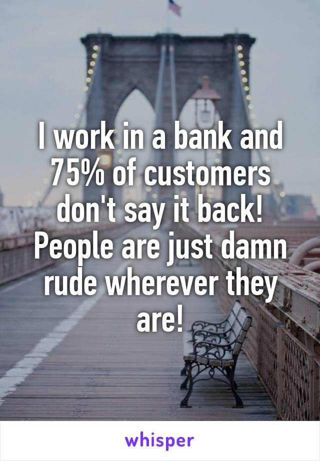 I work in a bank and 75% of customers don't say it back! People are just damn rude wherever they are!