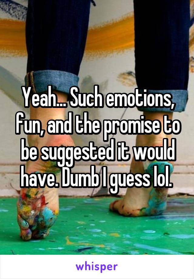 Yeah... Such emotions, fun, and the promise to be suggested it would have. Dumb I guess lol. 