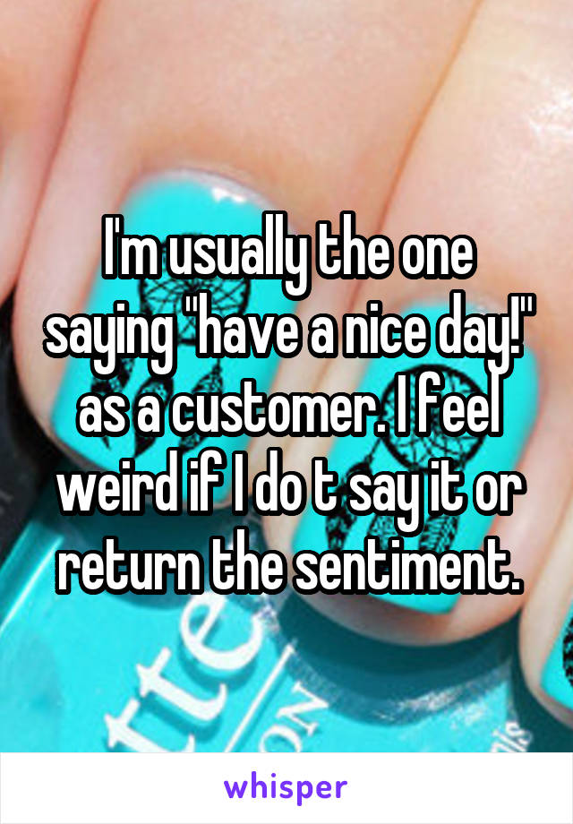 I'm usually the one saying "have a nice day!" as a customer. I feel weird if I do t say it or return the sentiment.