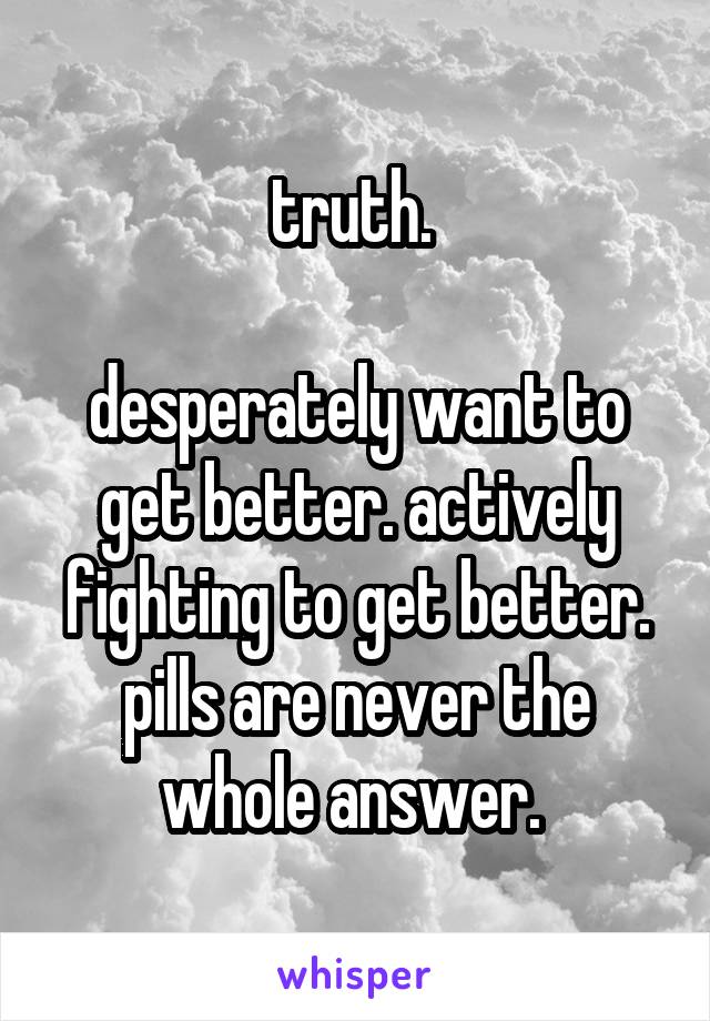 truth. 

desperately want to get better. actively fighting to get better. pills are never the whole answer. 