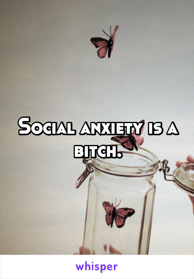 Social anxiety is a bitch.