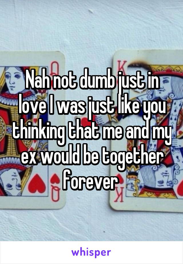 Nah not dumb just in love I was just like you thinking that me and my ex would be together forever 