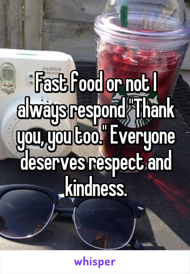 Fast food or not I always respond "Thank you, you too." Everyone deserves respect and kindness.