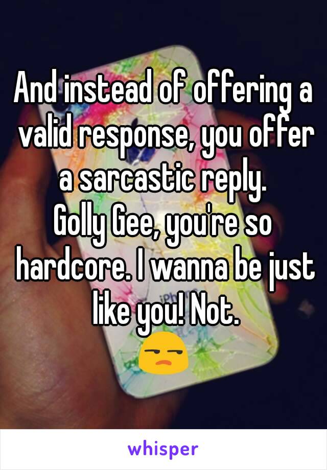 And instead of offering a valid response, you offer a sarcastic reply. 
Golly Gee, you're so hardcore. I wanna be just like you! Not.
😒