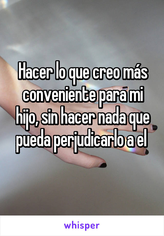 Hacer lo que creo más conveniente para mi hijo, sin hacer nada que pueda perjudicarlo a el 
