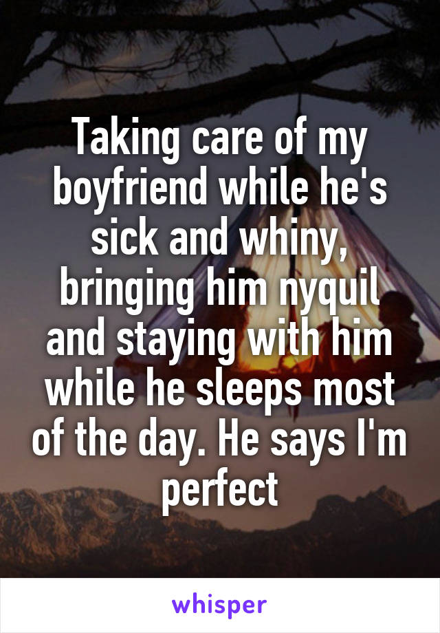 Taking care of my boyfriend while he's sick and whiny, bringing him nyquil and staying with him while he sleeps most of the day. He says I'm perfect