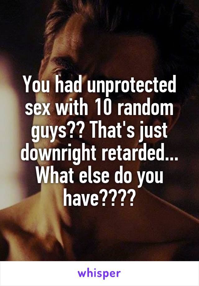 You had unprotected sex with 10 random guys?? That's just downright retarded... What else do you have????