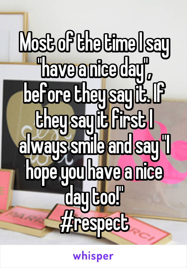 Most of the time I say "have a nice day", before they say it. If they say it first I always smile and say "I hope you have a nice day too!"
#respect