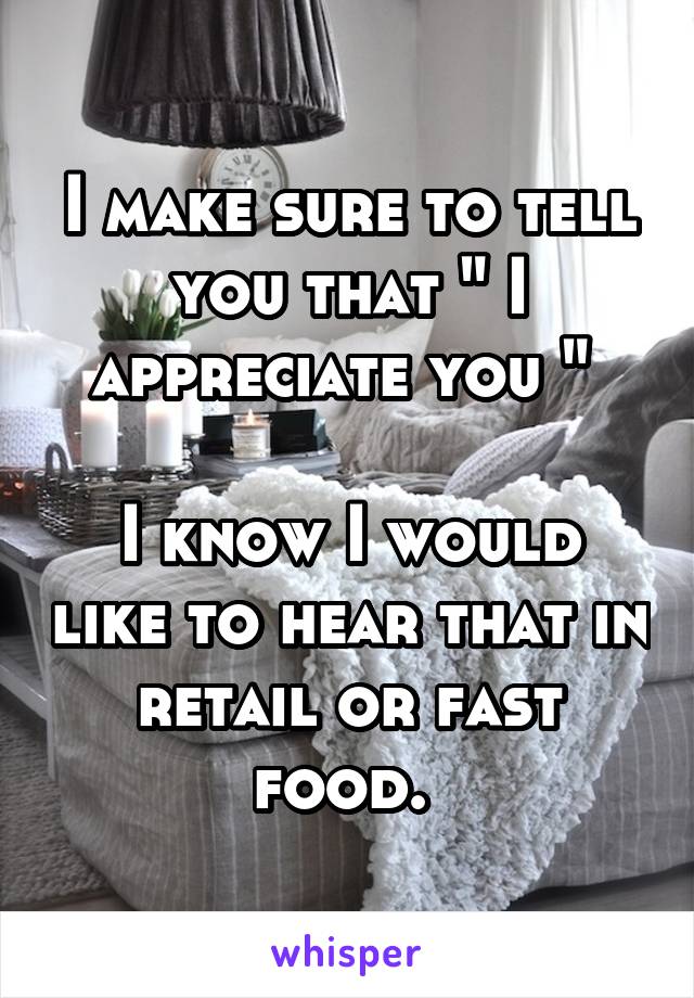 I make sure to tell you that " I appreciate you " 

I know I would like to hear that in retail or fast food. 