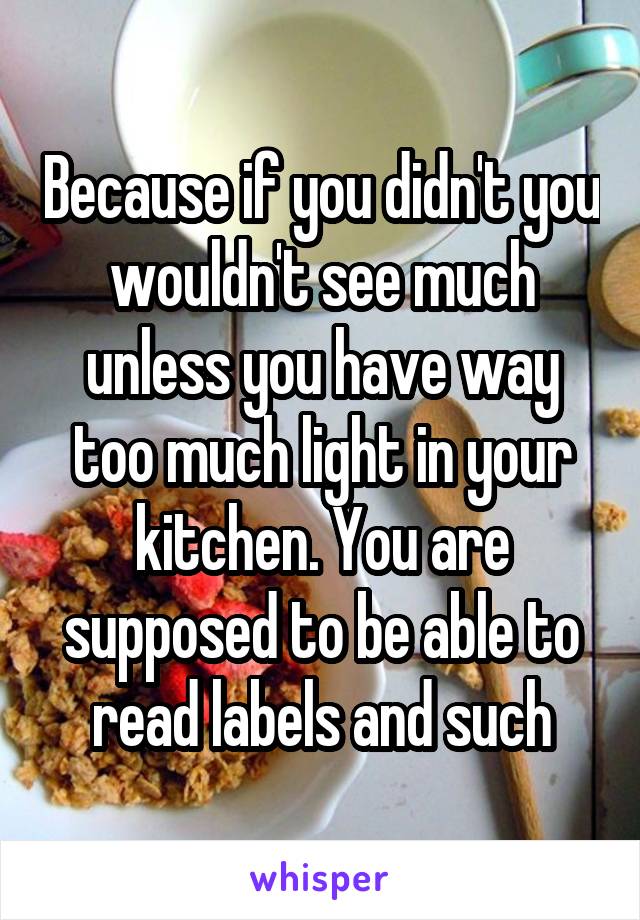 Because if you didn't you wouldn't see much unless you have way too much light in your kitchen. You are supposed to be able to read labels and such