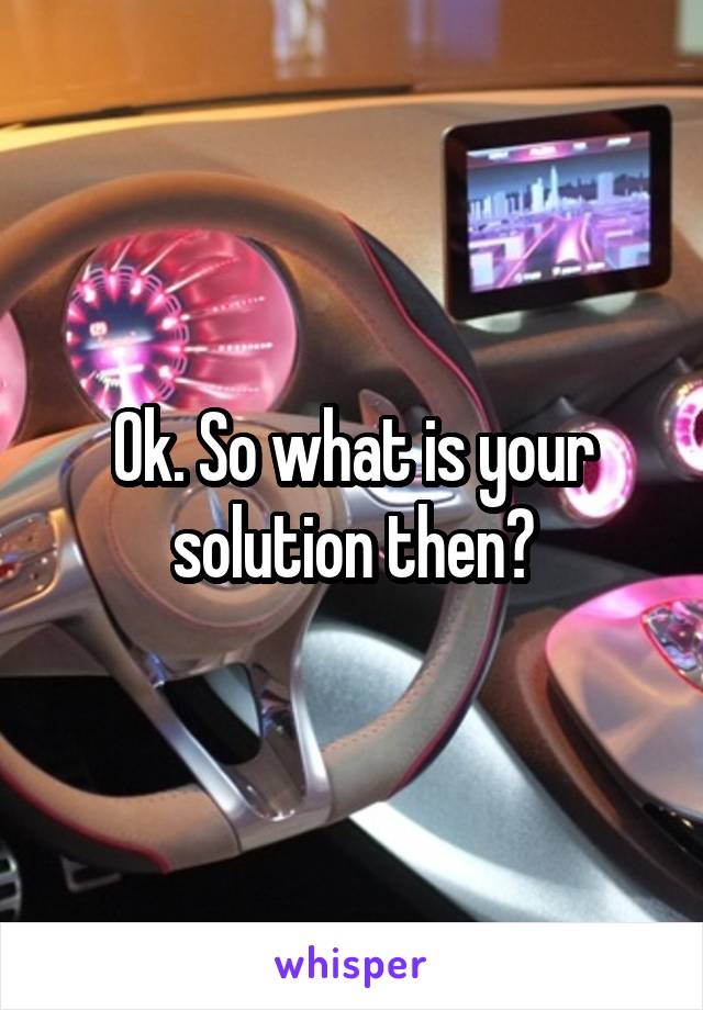 Ok. So what is your solution then?