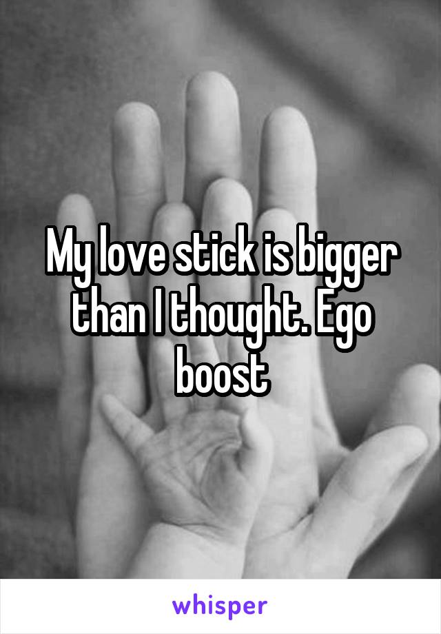 My love stick is bigger than I thought. Ego boost