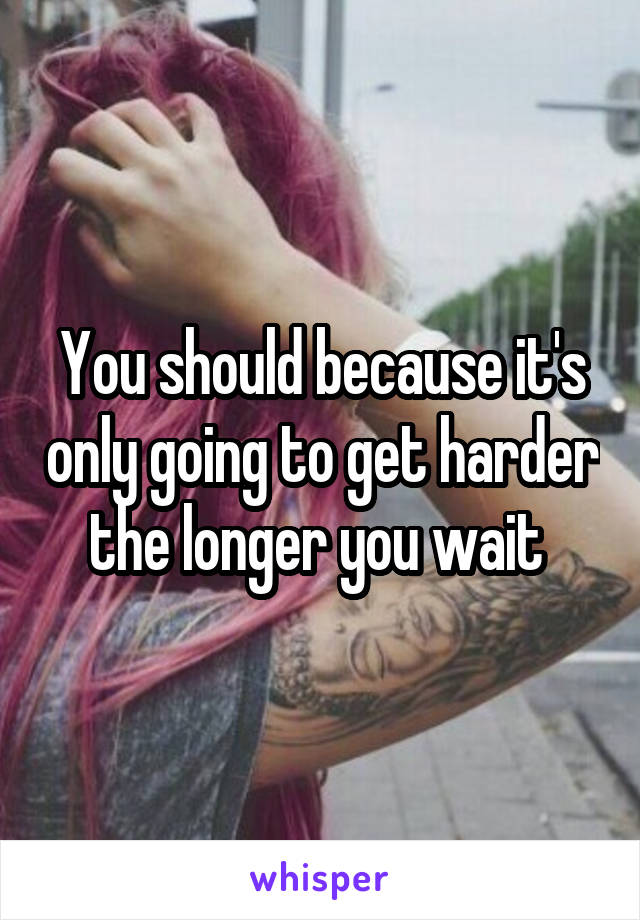 You should because it's only going to get harder the longer you wait 