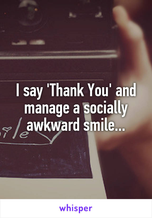 I say 'Thank You' and manage a socially awkward smile...