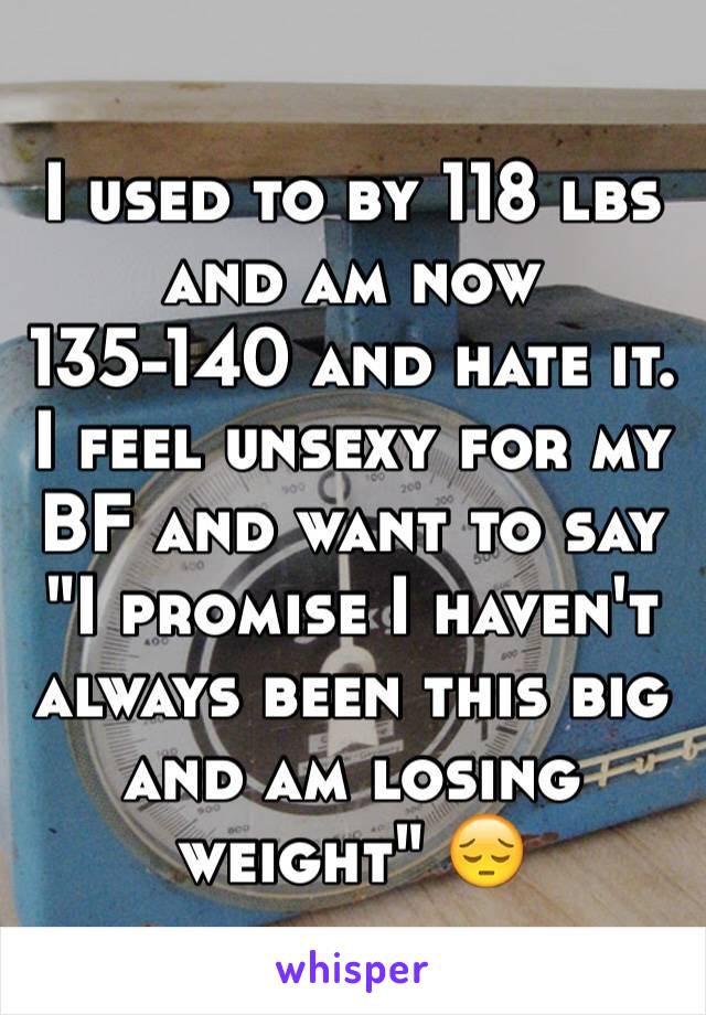 I used to by 118 lbs and am now 135-140 and hate it. I feel unsexy for my BF and want to say "I promise I haven't always been this big and am losing weight" 😔