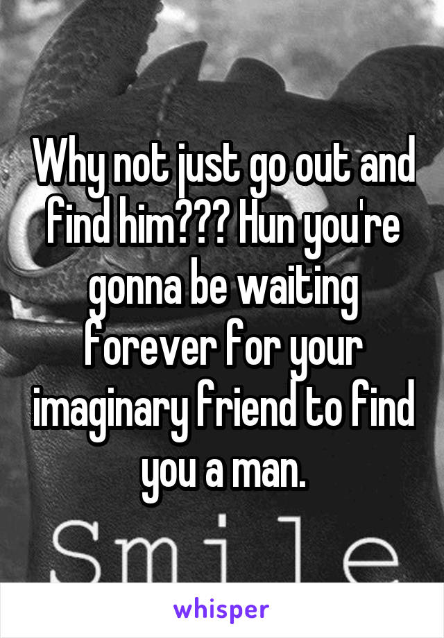 Why not just go out and find him??? Hun you're gonna be waiting forever for your imaginary friend to find you a man.
