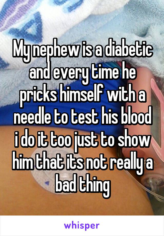 My nephew is a diabetic and every time he pricks himself with a needle to test his blood i do it too just to show him that its not really a bad thing