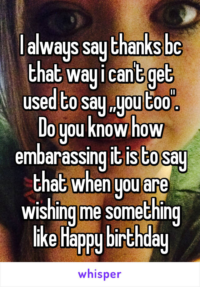 I always say thanks bc that way i can't get used to say ,,you too". Do you know how embarassing it is to say that when you are wishing me something like Happy birthday