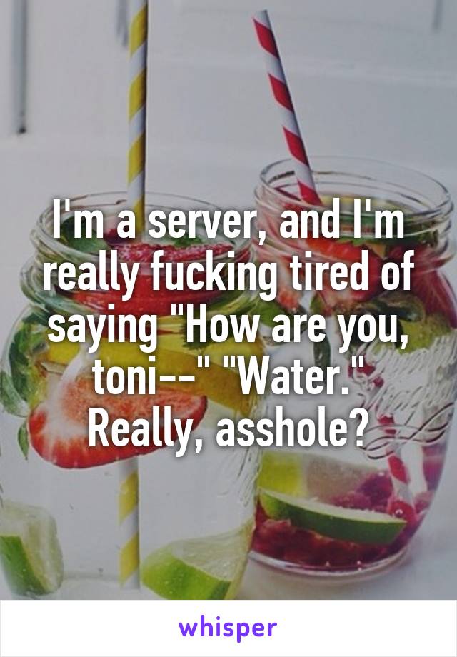 I'm a server, and I'm really fucking tired of saying "How are you, toni--" "Water." Really, asshole?