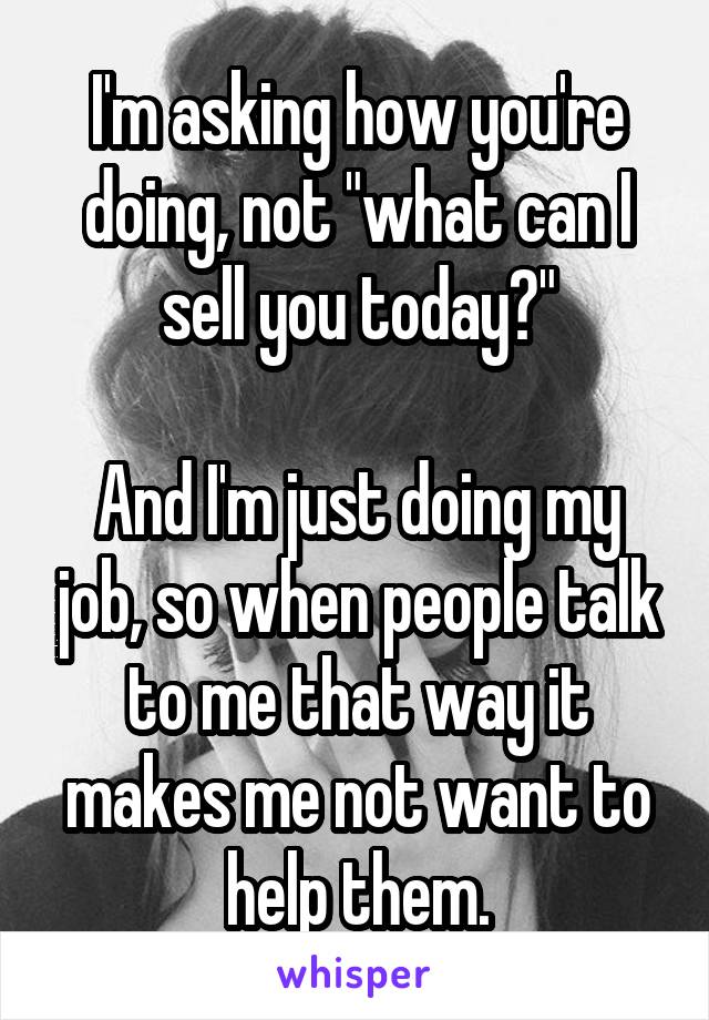 I'm asking how you're doing, not "what can I sell you today?"

And I'm just doing my job, so when people talk to me that way it makes me not want to help them.