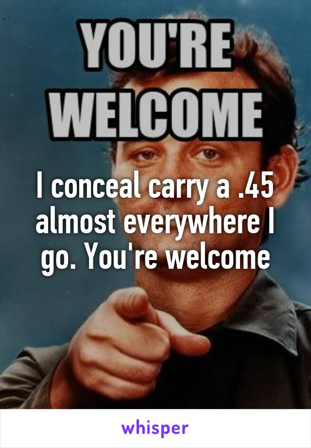 I conceal carry a .45 almost everywhere I go. You're welcome