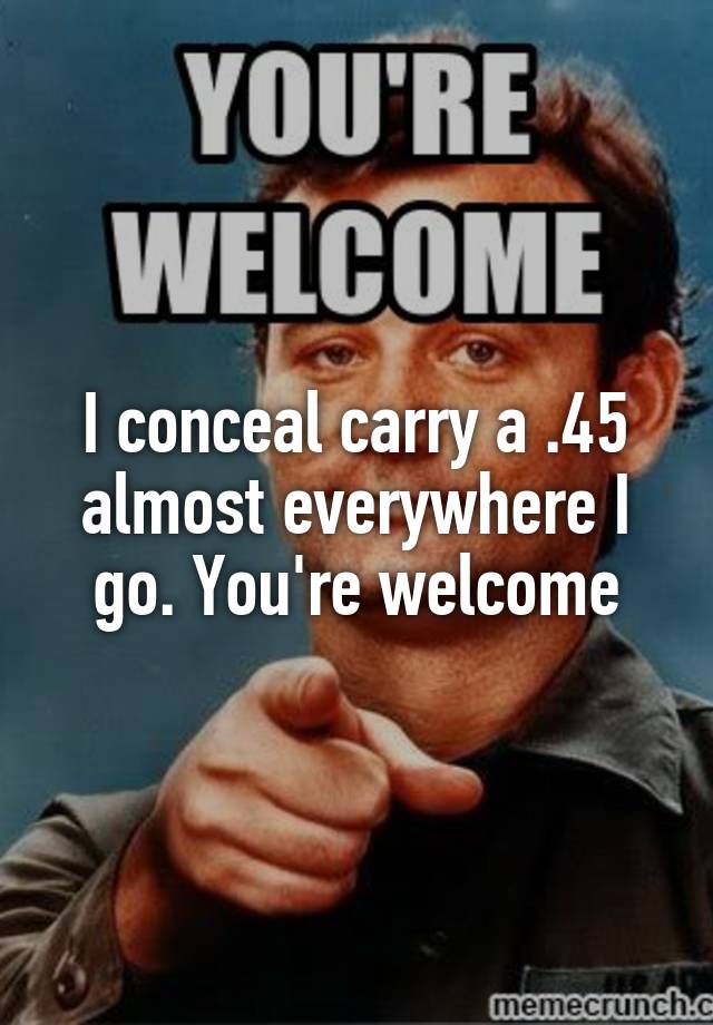 I conceal carry a .45 almost everywhere I go. You're welcome