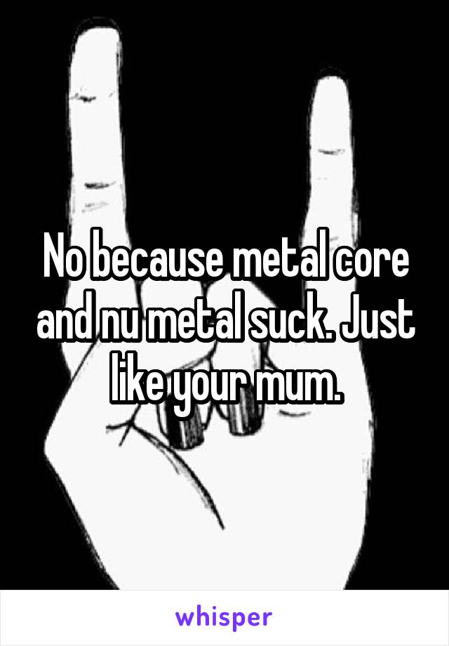 No because metal core and nu metal suck. Just like your mum.