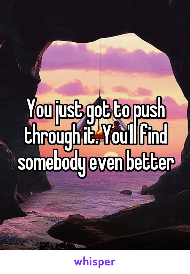 You just got to push through it. You'll find somebody even better